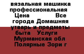 вязальная машинка профессиональная › Цена ­ 15 000 - Все города Домашняя утварь и предметы быта » Услуги   . Мурманская обл.,Полярные Зори г.